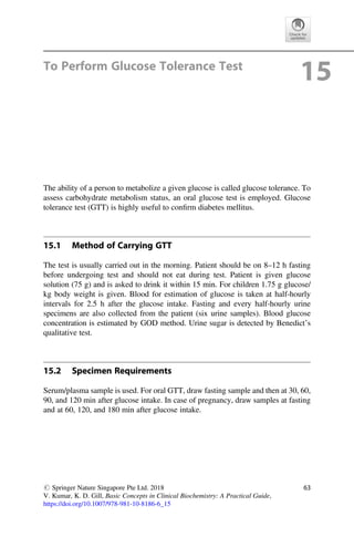 To Perform Glucose Tolerance Test
15
The ability of a person to metabolize a given glucose is called glucose tolerance. To
assess carbohydrate metabolism status, an oral glucose test is employed. Glucose
tolerance test (GTT) is highly useful to conﬁrm diabetes mellitus.
15.1 Method of Carrying GTT
The test is usually carried out in the morning. Patient should be on 8–12 h fasting
before undergoing test and should not eat during test. Patient is given glucose
solution (75 g) and is asked to drink it within 15 min. For children 1.75 g glucose/
kg body weight is given. Blood for estimation of glucose is taken at half-hourly
intervals for 2.5 h after the glucose intake. Fasting and every half-hourly urine
specimens are also collected from the patient (six urine samples). Blood glucose
concentration is estimated by GOD method. Urine sugar is detected by Benedict’s
qualitative test.
15.2 Specimen Requirements
Serum/plasma sample is used. For oral GTT, draw fasting sample and then at 30, 60,
90, and 120 min after glucose intake. In case of pregnancy, draw samples at fasting
and at 60, 120, and 180 min after glucose intake.
# Springer Nature Singapore Pte Ltd. 2018
V. Kumar, K. D. Gill, Basic Concepts in Clinical Biochemistry: A Practical Guide,
https://doi.org/10.1007/978-981-10-8186-6_15
63
 