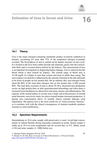 Estimation of Urea in Serum and Urine
16
16.1 Theory
Urea is the major nitrogen-containing metabolite product of protein catabolism in
humans, accounting for more than 75% of the nonprotein nitrogen eventually
excreted. The biosynthesis of urea is carried out by hepatic enzymes of urea cycle.
It is formed in the liver from carbon dioxide and ammonia, passes into the extracel-
lular ﬂuid, and is excreted almost entirely by the kidneys. The measurement of urea
is an important investigation in diagnosing kidney damage. Urea is released into the
blood which is then cleared by kidneys. The normal range of blood urea is
15–40 mg/dl. It is higher in men than women and more in adults than young. The
urea content over periods is inﬂuenced by the amount of protein in the diet and tends
to be lower in people on low protein diet. On an ordinary diet, urea nitrogen forms
about 80–90% of the total urine nitrogen, but on low protein diet, it falls toward
60%. The total daily excretion of urea is about 30–40 g. Increased urea production
occurs on high protein diets or after gastrointestinal hemorrhage and when there is
increased tissue breakdown as observed in starvation, trauma, and inﬂammation. The
capacity of the normal kidney to excrete urea is high, and in the presence of normal
renal functions, urea levels rarely rise above normal despite increased production. A
plasma urea concentration above 15 mmol/L almost certainly indicates renal
impairment. The plasma urea is the most useful test of “renal excretory function,”
as it correlates well with the clinical consequences of retained metabolic products
(uremia) in renal insufﬁciency.
16.2 Specimen Requirements
Serum/plasma or 24 h urine sample with preservative is used. Avoid high concen-
tration of sodium ﬂuoride during enzymatic estimation in serum. Serum sample is
stable up to 24 h at room temperature and for several days at 4
C. Dilute serum
(1:20) and urine samples (1: 1000) before use.
# Springer Nature Singapore Pte Ltd. 2018
V. Kumar, K. D. Gill, Basic Concepts in Clinical Biochemistry: A Practical Guide,
https://doi.org/10.1007/978-981-10-8186-6_16
67
 