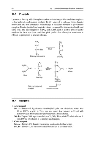 16.3 Principle
Urea reacts directly with diacetyl monoxime under strong acidic conditions to give a
yellow-colored condensation product. Firstly, diacetyl is released from diacetyl
monoxime, and then urea reacts with diacetyl in hot acidic medium to give diazine
complex. Diazine is stabilized as pink-colored compound by thiosemicarbazide and
ferric ions. The acid reagent of H3PO4 and H2SO4 acid is used to provide acidic
medium for these reactions, and ﬁnal pink product has absorption maximum at
520 nm in proportion to amount of urea.
CH3
C=O
O
H+
Fe3+
O
Water
Thiosemicarbazide
Heat
Diazine
(yellow)
O
O
N Heat
Diacetyl monoxime
Diacetyl
Pink-red coloured
product
Diacetyl
OH
O
O
C
+ +
C
C N
N
C
C
C
C
C
C
CH3
H2
N
H2
N
CH3
CH3
2H2O
CH3
CH3
CH3
CH3
Urea
16.4 Reagents
1. Acid reagent
Sol. A – Dissolve 0.5 g of ferric chloride (FeCl3) in 2 ml of distilled water. Add
10 ml H3PO4 acid to it. Then mix and make ﬁnal volume to 25 ml with
distilled water. Store at room temperature in a brown bottle.
Sol. B – Prepare 20% aqueous solution of H2SO4. Then mix 0.25 ml of solution A
with 500 ml of solution B to prepare acid reagent.
2. Color reagent
Sol. A – Prepare 2% diacetyl monoxime solution in distilled water.
Sol. B – Prepare 0.5% thiosemicarbazide solution in distilled water.
68 16 Estimation of Urea in Serum and Urine
 