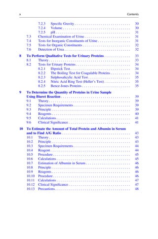 7.2.3 Speciﬁc Gravity . . . . . . . . . . . . . . . . . . . . . . . . . . . . 30
7.2.4 Volume . . . . . . . . . . . . . . . . . . . . . . . . . . . . . . . . . . 30
7.2.5 pH . . . . . . . . . . . . . . . . . . . . . . . . . . . . . . . . . . . . . . 31
7.3 Chemical Examination of Urine . . . . . . . . . . . . . . . . . . . . . . . 31
7.4 Tests for Inorganic Constituents of Urine . . . . . . . . . . . . . . . . 31
7.5 Tests for Organic Constituents . . . . . . . . . . . . . . . . . . . . . . . . 32
7.6 Detection of Urea . . . . . . . . . . . . . . . . . . . . . . . . . . . . . . . . . 32
8 To Perform Qualitative Tests for Urinary Proteins . . . . . . . . . . . . . 33
8.1 Theory . . . . . . . . . . . . . . . . . . . . . . . . . . . . . . . . . . . . . . . . . 33
8.2 Tests for Urinary Proteins . . . . . . . . . . . . . . . . . . . . . . . . . . . 34
8.2.1 Dipstick Test . . . . . . . . . . . . . . . . . . . . . . . . . . . . . . 34
8.2.2 The Boiling Test for Coagulable Proteins . . . . . . . . . . 34
8.2.3 Sulphosalicylic Acid Test . . . . . . . . . . . . . . . . . . . . . 35
8.2.4 Nitric Acid Ring Test (Heller’s Test) . . . . . . . . . . . . . 35
8.2.5 Bence-Jones Proteins . . . . . . . . . . . . . . . . . . . . . . . . 35
9 To Determine the Quantity of Proteins in Urine Sample
Using Biuret Reaction . . . . . . . . . . . . . . . . . . . . . . . . . . . . . . . . . . . 39
9.1 Theory . . . . . . . . . . . . . . . . . . . . . . . . . . . . . . . . . . . . . . . . . 39
9.2 Specimen Requirements . . . . . . . . . . . . . . . . . . . . . . . . . . . . . 39
9.3 Principle . . . . . . . . . . . . . . . . . . . . . . . . . . . . . . . . . . . . . . . . 39
9.4 Reagents . . . . . . . . . . . . . . . . . . . . . . . . . . . . . . . . . . . . . . . . 40
9.5 Calculations . . . . . . . . . . . . . . . . . . . . . . . . . . . . . . . . . . . . . 41
9.6 Clinical Signiﬁcance . . . . . . . . . . . . . . . . . . . . . . . . . . . . . . . 41
10 To Estimate the Amount of Total Protein and Albumin in Serum
and to Find A/G Ratio . . . . . . . . . . . . . . . . . . . . . . . . . . . . . . . . . . . 43
10.1 Theory . . . . . . . . . . . . . . . . . . . . . . . . . . . . . . . . . . . . . . . . . 43
10.2 Principle . . . . . . . . . . . . . . . . . . . . . . . . . . . . . . . . . . . . . . . . 43
10.3 Specimen Requirements . . . . . . . . . . . . . . . . . . . . . . . . . . . . . 44
10.4 Reagent . . . . . . . . . . . . . . . . . . . . . . . . . . . . . . . . . . . . . . . . 44
10.5 Procedure . . . . . . . . . . . . . . . . . . . . . . . . . . . . . . . . . . . . . . . 45
10.6 Calculations . . . . . . . . . . . . . . . . . . . . . . . . . . . . . . . . . . . . . 45
10.7 Estimation of Albumin in Serum . . . . . . . . . . . . . . . . . . . . . . 46
10.8 Principle . . . . . . . . . . . . . . . . . . . . . . . . . . . . . . . . . . . . . . . . 46
10.9 Reagents . . . . . . . . . . . . . . . . . . . . . . . . . . . . . . . . . . . . . . . . 46
10.10 Procedure . . . . . . . . . . . . . . . . . . . . . . . . . . . . . . . . . . . . . . . 46
10.11 Calculations . . . . . . . . . . . . . . . . . . . . . . . . . . . . . . . . . . . . . 47
10.12 Clinical Signiﬁcance . . . . . . . . . . . . . . . . . . . . . . . . . . . . . . . 47
10.13 Precautions . . . . . . . . . . . . . . . . . . . . . . . . . . . . . . . . . . . . . . 48
x Contents
 