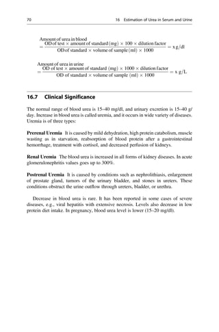 Amount of urea in blood
¼
ODof test  amount of standard mg
ð Þ  100  dilution factor
ODof standard  volume of sample ml
ð Þ  1000
¼ xg=dl
Amount of urea in urine
¼
OD of test  amount of standard ðmgÞ  1000  dilution factor
OD of standard  volume of sample ðmlÞ  1000
¼ x g=L
16.7 Clinical Significance
The normal range of blood urea is 15–40 mg/dl, and urinary excretion is 15–40 g/
day. Increase in blood urea is called uremia, and it occurs in wide variety of diseases.
Uremia is of three types:
Prerenal Uremia It is caused by mild dehydration, high protein catabolism, muscle
wasting as in starvation, reabsorption of blood protein after a gastrointestinal
hemorrhage, treatment with cortisol, and decreased perfusion of kidneys.
Renal Uremia The blood urea is increased in all forms of kidney diseases. In acute
glomerulonephritis values goes up to 300%.
Postrenal Uremia It is caused by conditions such as nephrolithiasis, enlargement
of prostate gland, tumors of the urinary bladder, and stones in ureters. These
conditions obstruct the urine outﬂow through ureters, bladder, or urethra.
Decrease in blood urea is rare. It has been reported in some cases of severe
diseases, e.g., viral hepatitis with extensive necrosis. Levels also decrease in low
protein diet intake. In pregnancy, blood urea level is lower (15–20 mg/dl).
70 16 Estimation of Urea in Serum and Urine
 