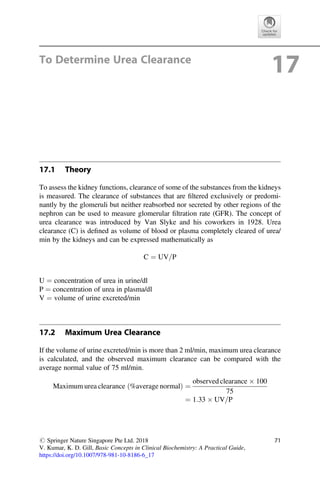 To Determine Urea Clearance
17
17.1 Theory
To assess the kidney functions, clearance of some of the substances from the kidneys
is measured. The clearance of substances that are ﬁltered exclusively or predomi-
nantly by the glomeruli but neither reabsorbed nor secreted by other regions of the
nephron can be used to measure glomerular ﬁltration rate (GFR). The concept of
urea clearance was introduced by Van Slyke and his coworkers in 1928. Urea
clearance (C) is deﬁned as volume of blood or plasma completely cleared of urea/
min by the kidneys and can be expressed mathematically as
C ¼ UV=P
U ¼ concentration of urea in urine/dl
P ¼ concentration of urea in plasma/dl
V ¼ volume of urine excreted/min
17.2 Maximum Urea Clearance
If the volume of urine excreted/min is more than 2 ml/min, maximum urea clearance
is calculated, and the observed maximum clearance can be compared with the
average normal value of 75 ml/min.
Maximum urea clearance ð%average normalÞ ¼
observed clearance  100
75
¼ 1:33  UV=P
# Springer Nature Singapore Pte Ltd. 2018
V. Kumar, K. D. Gill, Basic Concepts in Clinical Biochemistry: A Practical Guide,
https://doi.org/10.1007/978-981-10-8186-6_17
71
 