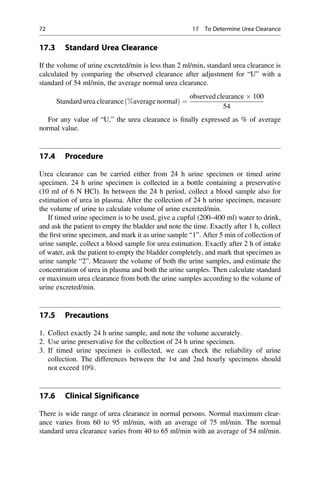 17.3 Standard Urea Clearance
If the volume of urine excreted/min is less than 2 ml/min, standard urea clearance is
calculated by comparing the observed clearance after adjustment for “U” with a
standard of 54 ml/min, the average normal urea clearance.
Standard urea clearance %average normal
ð Þ ¼
observed clearance  100
54
For any value of “U,” the urea clearance is ﬁnally expressed as % of average
normal value.
17.4 Procedure
Urea clearance can be carried either from 24 h urine specimen or timed urine
specimen. 24 h urine specimen is collected in a bottle containing a preservative
(10 ml of 6 N HCl). In between the 24 h period, collect a blood sample also for
estimation of urea in plasma. After the collection of 24 h urine specimen, measure
the volume of urine to calculate volume of urine excreted/min.
If timed urine specimen is to be used, give a cupful (200–400 ml) water to drink,
and ask the patient to empty the bladder and note the time. Exactly after 1 h, collect
the ﬁrst urine specimen, and mark it as urine sample “1”. After 5 min of collection of
urine sample, collect a blood sample for urea estimation. Exactly after 2 h of intake
of water, ask the patient to empty the bladder completely, and mark that specimen as
urine sample “2”. Measure the volume of both the urine samples, and estimate the
concentration of urea in plasma and both the urine samples. Then calculate standard
or maximum urea clearance from both the urine samples according to the volume of
urine excreted/min.
17.5 Precautions
1. Collect exactly 24 h urine sample, and note the volume accurately.
2. Use urine preservative for the collection of 24 h urine specimen.
3. If timed urine specimen is collected, we can check the reliability of urine
collection. The differences between the 1st and 2nd hourly specimens should
not exceed 10%.
17.6 Clinical Significance
There is wide range of urea clearance in normal persons. Normal maximum clear-
ance varies from 60 to 95 ml/min, with an average of 75 ml/min. The normal
standard urea clearance varies from 40 to 65 ml/min with an average of 54 ml/min.
72 17 To Determine Urea Clearance
 