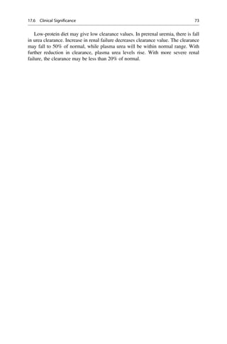 Low-protein diet may give low clearance values. In prerenal uremia, there is fall
in urea clearance. Increase in renal failure decreases clearance value. The clearance
may fall to 50% of normal, while plasma urea will be within normal range. With
further reduction in clearance, plasma urea levels rise. With more severe renal
failure, the clearance may be less than 20% of normal.
17.6 Clinical Significance 73
 