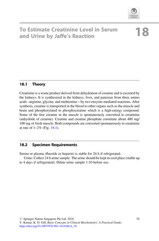 To Estimate Creatinine Level in Serum
and Urine by Jaffe’s Reaction 18
18.1 Theory
Creatinine is a waste product derived from dehydration of creatine and is excreted by
the kidneys. It is synthesized in the kidneys, liver, and pancreas from three amino
acids –arginine, glycine, and methionine – by two enzyme-mediated reactions. After
synthesis, creatine is transported in the blood to other organs such as the muscle and
brain and phosphorylated to phosphocreatine which is a high-energy compound.
Some of the free creatine in the muscle is spontaneously converted to creatinine
(anhydride of creatine). Creatine and creatine phosphate constitute about 400 mg/
100 mg of fresh muscle. Both compounds are converted spontaneously to creatinine
at rate of 1–2% (Fig. 18.1).
18.2 Specimen Requirements
Serum or plasma (ﬂuoride or heparin) is stable for 24 h if refrigerated.
Urine: Collect 24 h urine sample. The urine should be kept in cool place (stable up
to 4 days if refrigerated). Dilute urine sample 1:10 before use.
# Springer Nature Singapore Pte Ltd. 2018
V. Kumar, K. D. Gill, Basic Concepts in Clinical Biochemistry: A Practical Guide,
https://doi.org/10.1007/978-981-10-8186-6_18
75
 