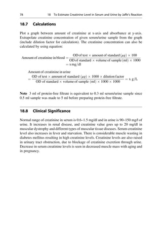 18.7 Calculations
Plot a graph between amount of creatinine at x-axis and absorbance at y-axis.
Extrapolate creatinine concentration of given serum/urine sample from the graph
(include dilution factor for calculation). The creatinine concentration can also be
calculated by using equation:
Amount of creatinine in blood ¼
ODof test  amount of standard μg
ð Þ  100
ODof standard  volume of sample ml
ð Þ  1000
¼ xmg=dl
Amount of creatinine in urine
¼
OD of test  amount of standard μg
ð Þ  1000  dilution factor
OD of standard  volume of sample ðmlÞ  1000  1000
¼ x g=L
Note 3 ml of protein-free ﬁltrate is equivalent to 0.3 ml serum/urine sample since
0.5 ml sample was made to 5 ml before preparing protein-free ﬁltrate.
18.8 Clinical Significance
Normal range of creatinine in serum is 0.6–1.5 mg/dl and in urine is 90–150 mg/l of
urine. It increases in renal disease, and creatinine value goes up to 20 mg/dl in
muscular dystrophy and different types of muscular tissue diseases. Serum creatinine
level also increases in fever and starvation. There is considerable muscle wasting in
diabetes mellitus resulting in high creatinine levels. Creatinine levels are also raised
in urinary tract obstruction, due to blockage of creatinine excretion through urine.
Decrease in serum creatinine levels is seen in decreased muscle mass with aging and
in pregnancy.
78 18 To Estimate Creatinine Level in Serum and Urine by Jaffe’s Reaction
 