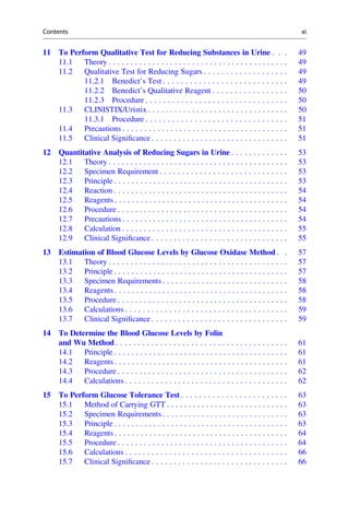 11 To Perform Qualitative Test for Reducing Substances in Urine . . . 49
11.1 Theory . . . . . . . . . . . . . . . . . . . . . . . . . . . . . . . . . . . . . . . . . 49
11.2 Qualitative Test for Reducing Sugars . . . . . . . . . . . . . . . . . . . 49
11.2.1 Benedict’s Test . . . . . . . . . . . . . . . . . . . . . . . . . . . . 49
11.2.2 Benedict’s Qualitative Reagent . . . . . . . . . . . . . . . . . 50
11.2.3 Procedure . . . . . . . . . . . . . . . . . . . . . . . . . . . . . . . . 50
11.3 CLINISTIX/Uristix . . . . . . . . . . . . . . . . . . . . . . . . . . . . . . . . 50
11.3.1 Procedure . . . . . . . . . . . . . . . . . . . . . . . . . . . . . . . . 51
11.4 Precautions . . . . . . . . . . . . . . . . . . . . . . . . . . . . . . . . . . . . . . 51
11.5 Clinical Signiﬁcance . . . . . . . . . . . . . . . . . . . . . . . . . . . . . . . 51
12 Quantitative Analysis of Reducing Sugars in Urine . . . . . . . . . . . . . 53
12.1 Theory . . . . . . . . . . . . . . . . . . . . . . . . . . . . . . . . . . . . . . . . . 53
12.2 Specimen Requirement . . . . . . . . . . . . . . . . . . . . . . . . . . . . . 53
12.3 Principle . . . . . . . . . . . . . . . . . . . . . . . . . . . . . . . . . . . . . . . . 53
12.4 Reaction . . . . . . . . . . . . . . . . . . . . . . . . . . . . . . . . . . . . . . . . 54
12.5 Reagents . . . . . . . . . . . . . . . . . . . . . . . . . . . . . . . . . . . . . . . . 54
12.6 Procedure . . . . . . . . . . . . . . . . . . . . . . . . . . . . . . . . . . . . . . . 54
12.7 Precautions . . . . . . . . . . . . . . . . . . . . . . . . . . . . . . . . . . . . . . 54
12.8 Calculation . . . . . . . . . . . . . . . . . . . . . . . . . . . . . . . . . . . . . . 55
12.9 Clinical Signiﬁcance . . . . . . . . . . . . . . . . . . . . . . . . . . . . . . . 55
13 Estimation of Blood Glucose Levels by Glucose Oxidase Method . . 57
13.1 Theory . . . . . . . . . . . . . . . . . . . . . . . . . . . . . . . . . . . . . . . . . 57
13.2 Principle . . . . . . . . . . . . . . . . . . . . . . . . . . . . . . . . . . . . . . . . 57
13.3 Specimen Requirements . . . . . . . . . . . . . . . . . . . . . . . . . . . . . 58
13.4 Reagents . . . . . . . . . . . . . . . . . . . . . . . . . . . . . . . . . . . . . . . . 58
13.5 Procedure . . . . . . . . . . . . . . . . . . . . . . . . . . . . . . . . . . . . . . . 58
13.6 Calculations . . . . . . . . . . . . . . . . . . . . . . . . . . . . . . . . . . . . . 59
13.7 Clinical Signiﬁcance . . . . . . . . . . . . . . . . . . . . . . . . . . . . . . . 59
14 To Determine the Blood Glucose Levels by Folin
and Wu Method . . . . . . . . . . . . . . . . . . . . . . . . . . . . . . . . . . . . . . . 61
14.1 Principle . . . . . . . . . . . . . . . . . . . . . . . . . . . . . . . . . . . . . . . . 61
14.2 Reagents . . . . . . . . . . . . . . . . . . . . . . . . . . . . . . . . . . . . . . . . 61
14.3 Procedure . . . . . . . . . . . . . . . . . . . . . . . . . . . . . . . . . . . . . . . 62
14.4 Calculations . . . . . . . . . . . . . . . . . . . . . . . . . . . . . . . . . . . . . 62
15 To Perform Glucose Tolerance Test . . . . . . . . . . . . . . . . . . . . . . . . 63
15.1 Method of Carrying GTT . . . . . . . . . . . . . . . . . . . . . . . . . . . . 63
15.2 Specimen Requirements . . . . . . . . . . . . . . . . . . . . . . . . . . . . . 63
15.3 Principle . . . . . . . . . . . . . . . . . . . . . . . . . . . . . . . . . . . . . . . . 63
15.4 Reagents . . . . . . . . . . . . . . . . . . . . . . . . . . . . . . . . . . . . . . . . 64
15.5 Procedure . . . . . . . . . . . . . . . . . . . . . . . . . . . . . . . . . . . . . . . 64
15.6 Calculations . . . . . . . . . . . . . . . . . . . . . . . . . . . . . . . . . . . . . 66
15.7 Clinical Signiﬁcance . . . . . . . . . . . . . . . . . . . . . . . . . . . . . . . 66
Contents xi
 