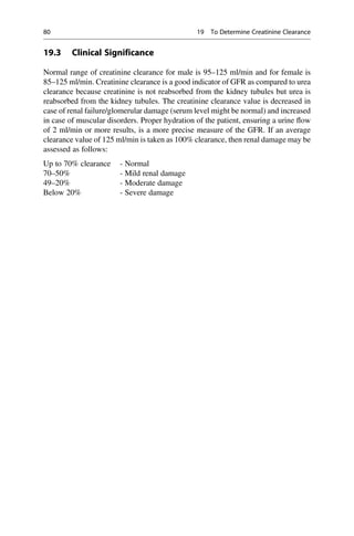 19.3 Clinical Significance
Normal range of creatinine clearance for male is 95–125 ml/min and for female is
85–125 ml/min. Creatinine clearance is a good indicator of GFR as compared to urea
clearance because creatinine is not reabsorbed from the kidney tubules but urea is
reabsorbed from the kidney tubules. The creatinine clearance value is decreased in
case of renal failure/glomerular damage (serum level might be normal) and increased
in case of muscular disorders. Proper hydration of the patient, ensuring a urine ﬂow
of 2 ml/min or more results, is a more precise measure of the GFR. If an average
clearance value of 125 ml/min is taken as 100% clearance, then renal damage may be
assessed as follows:
Up to 70% clearance - Normal
70–50% - Mild renal damage
49–20% - Moderate damage
Below 20% - Severe damage
80 19 To Determine Creatinine Clearance
 