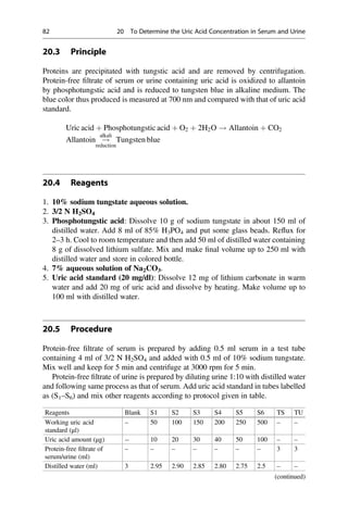 20.3 Principle
Proteins are precipitated with tungstic acid and are removed by centrifugation.
Protein-free ﬁltrate of serum or urine containing uric acid is oxidized to allantoin
by phosphotungstic acid and is reduced to tungsten blue in alkaline medium. The
blue color thus produced is measured at 700 nm and compared with that of uric acid
standard.
Uric acid þ Phosphotungstic acid þ O2 þ 2H2O ! Allantoin þ CO2
Allantoin !
alkali
reduction
Tungsten blue
20.4 Reagents
1. 10% sodium tungstate aqueous solution.
2. 3/2 N H2SO4
3. Phosphotungstic acid: Dissolve 10 g of sodium tungstate in about 150 ml of
distilled water. Add 8 ml of 85% H3PO4 and put some glass beads. Reﬂux for
2–3 h. Cool to room temperature and then add 50 ml of distilled water containing
8 g of dissolved lithium sulfate. Mix and make ﬁnal volume up to 250 ml with
distilled water and store in colored bottle.
4. 7% aqueous solution of Na2CO3.
5. Uric acid standard (20 mg/dl): Dissolve 12 mg of lithium carbonate in warm
water and add 20 mg of uric acid and dissolve by heating. Make volume up to
100 ml with distilled water.
20.5 Procedure
Protein-free ﬁltrate of serum is prepared by adding 0.5 ml serum in a test tube
containing 4 ml of 3/2 N H2SO4 and added with 0.5 ml of 10% sodium tungstate.
Mix well and keep for 5 min and centrifuge at 3000 rpm for 5 min.
Protein-free ﬁltrate of urine is prepared by diluting urine 1:10 with distilled water
and following same process as that of serum. Add uric acid standard in tubes labelled
as (S1–S6) and mix other reagents according to protocol given in table.
Reagents Blank S1 S2 S3 S4 S5 S6 TS TU
Working uric acid
standard (μl)
– 50 100 150 200 250 500 – –
Uric acid amount (μg) -- 10 20 30 40 50 100 – –
Protein-free ﬁltrate of
serum/urine (ml)
– – – – – – – 3 3
Distilled water (ml) 3 2.95 2.90 2.85 2.80 2.75 2.5 – –
(continued)
82 20 To Determine the Uric Acid Concentration in Serum and Urine
 