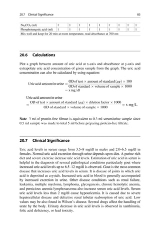 Na2CO3 (ml) 1 1 1 1 1 1 1 1 1
Phosphotungstic acid (ml) 1 1 1 1 1 1 1 1 1
Mix well and keep for 20 min at room temperature, read absorbance at 700 nm
20.6 Calculations
Plot a graph between amount of uric acid at x-axis and absorbance at y-axis and
extrapolate uric acid concentration of given sample from the graph. The uric acid
concentration can also be calculated by using equation:
Uric acid amount in urine ¼
ODof test  amount of standard μg
ð Þ  100
ODof standard  volume of sample  1000
¼ xmg=dl
Uric acid amount in urine
¼
OD of test  amount of standard μg
ð Þ  dilution factor  1000
OD of standard  volume of sample  1000
¼ x mg=L
Note 3 ml of protein-free ﬁltrate is equivalent to 0.3 ml serum/urine sample since
0.5 ml sample was made to total 5 ml before preparing protein-free ﬁltrate.
20.7 Clinical Significance
Uric acid levels in serum range from 3.5–8 mg/dl in males and 2.0–6.5 mg/dl in
females. Normal uric acid excretion through urine depends upon diet. A purine-rich
diet and severe exercise increase uric acid levels. Estimation of uric acid in serum is
helpful in the diagnosis of several pathological conditions particularly gout where
increased uric acid levels up to 6.5–12 mg/dl is observed. Gout is the most common
disease that increases uric acid levels in serum. It is disease of joints in which uric
acid is deposited as crystals. Increased uric acid in blood is generally accompanied
by increased excretion in urine. Other disease conditions such as renal failure,
leukemia, multiple myeloma, lymphoma, glycogenesis, chronic hemolytic anemia,
and pernicious anemia lymphosarcoma also increase serum uric acid levels. Serum
uric acid levels less than 2 mg/dl cause hypouricemia. It is caused due to severe
hepatocellular disease and defective renal tubular reabsorption of uric acid. Low
values may be also found in Wilson’s disease. Several drugs affect the handling of
urate by the body. Urinary decrease in uric acid levels is observed in xanthinuria,
folic acid deﬁciency, or lead toxicity.
20.7 Clinical Significance 83
 