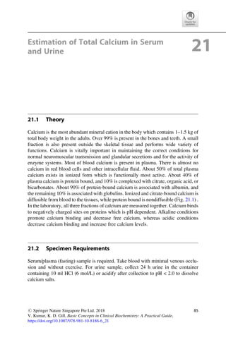 Estimation of Total Calcium in Serum
and Urine 21
21.1 Theory
Calcium is the most abundant mineral cation in the body which contains 1–1.5 kg of
total body weight in the adults. Over 99% is present in the bones and teeth. A small
fraction is also present outside the skeletal tissue and performs wide variety of
functions. Calcium is vitally important in maintaining the correct conditions for
normal neuromuscular transmission and glandular secretions and for the activity of
enzyme systems. Most of blood calcium is present in plasma. There is almost no
calcium in red blood cells and other intracellular ﬂuid. About 50% of total plasma
calcium exists in ionized form which is functionally most active. About 40% of
plasma calcium is protein bound, and 10% is complexed with citrate, organic acid, or
bicarbonates. About 90% of protein-bound calcium is associated with albumin, and
the remaining 10% is associated with globulins. Ionized and citrate-bound calcium is
diffusible from blood to the tissues, while protein bound is nondiffusible (Fig. 21.1) .
In the laboratory, all three fractions of calcium are measured together. Calcium binds
to negatively charged sites on proteins which is pH dependent. Alkaline conditions
promote calcium binding and decrease free calcium, whereas acidic conditions
decrease calcium binding and increase free calcium levels.
21.2 Specimen Requirements
Serum/plasma (fasting) sample is required. Take blood with minimal venous occlu-
sion and without exercise. For urine sample, collect 24 h urine in the container
containing 10 ml HCl (6 mol/L) or acidify after collection to pH  2.0 to dissolve
calcium salts.
# Springer Nature Singapore Pte Ltd. 2018
V. Kumar, K. D. Gill, Basic Concepts in Clinical Biochemistry: A Practical Guide,
https://doi.org/10.1007/978-981-10-8186-6_21
85
 