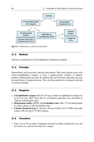 21.3 Method
Calcium is estimated by O-Cresolphthalien Complexone method.
21.4 Principle
Hydrochloric acid dissociates calcium from protein. Then total calcium reacts with
ortho-cresolphthalein complex to form a purple-colored complex in alkaline
medium. Diethylamine provides the alkaline pH, and 8-hydroxy quinoline prevents
the interference of magnesium ions. The color thus produced is compared with that
of calcium standard.
21.5 Reagents
1. Cresolphthalein reagent: Dissolve 70 mg of ortho-cresolphthalein complexone
in 16.5 ml conc. HCl. Then add 2.5 g 8-hydroxy quinoline, mix and dilute to
1000 ml with distilled water.
2. Diethylamine buffer (3.75% v/v) in distilled water: Mix 3.75 ml diethylamine
in a ﬁnal volume of 100 ml distilled water.
3. Calcium Standard 4 mg %: Dissolve 10 mg of CaCO3 in 0.1 N HCl and make
volume 100 ml with 0.1 N HCl solution.
21.6 Procedure
1. Take a set of 10 test tubes in duplicate and mark as blank, standard (S1–S8), test
for serum (Ts), and test for urine (TU) sample.
Calcium
Extracellular fluid
(9-11 mg/dl)
Intracellular
Cytoplasmic free
Protein bound
45-50% Diffusible 
Ultrafiltrable (50%)
Albumin bound (90%)
Globulin bound (10%)
Ionised
45-50%
Complexed
10%
Fig. 21.1 Distribution of calcium in body ﬂuids
86 21 Estimation of Total Calcium in Serum and Urine
 