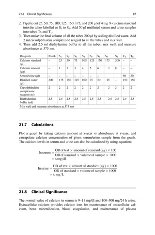 2. Pipette out 25, 50, 75, 100, 125, 150, 175, and 200 μl of 4 mg % calcium standard
into the tubes labelled as S1 to S6. Add 50 μl undiluted serum and urine samples
into tubes Ts and TU.
3. Then make the ﬁnal volume of all the tubes 200 μl by adding distilled water. Add
2 ml cresolphthalein complexone reagent to all the tubes and mix well.
4. Then add 2.5 ml diethylamine buffer to all the tubes, mix well, and measure
absorbance at 575 nm.
Reagents Blank S1 S2 S3 S4 S5 S6 S7 S8 TS TU
Calcium standard
(μl)
– 25 50 75 100 125 150 175 200 – –
Calcium amount
(μg)
– 1 2 3 4 5 6 7 8 – –
Serum/urine (μl) – – – – – – – 50 50
Distilled water
(μl)
200 175 150 125 100 75 50 25 – 150 150
Cresolphthalein
complexone
reagent (ml)
2 2 2 2 2 2 2 2 2 2 2
Diethylamine
buffer (ml)
2.5 2.5 2.5 2.5 2.5 2.5 2.5 2.5 2.5 2.5 2.5
Mix well and measure absorbance at 575 nm
21.7 Calculations
Plot a graph by taking calcium amount at x-axis vs absorbance at y-axis, and
extrapolate calcium concentration of given serum/urine sample from the graph.
The calcium levels in serum and urine can also be calculated by using equation:
In serum ¼
ODof test  amount of standard μg
ð Þ  100
ODof standard  volume of sample  1000
¼ xmg=dl
In urine ¼
OD of test  amount of standard μg
ð Þ  1000
OD of standard  volume of sample  1000
¼ x mg=L
21.8 Clinical Significance
The normal value of calcium in serum is 9–11 mg/dl and 100–300 mg/24 h urine.
Extracellular calcium provides calcium ions for maintenance of intracellular cal-
cium, bone mineralization, blood coagulation, and maintenance of plasma
21.8 Clinical Significance 87
 