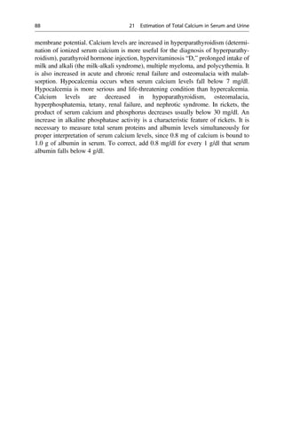 membrane potential. Calcium levels are increased in hyperparathyroidism (determi-
nation of ionized serum calcium is more useful for the diagnosis of hyperparathy-
roidism), parathyroid hormone injection, hypervitaminosis “D,” prolonged intake of
milk and alkali (the milk-alkali syndrome), multiple myeloma, and polycythemia. It
is also increased in acute and chronic renal failure and osteomalacia with malab-
sorption. Hypocalcemia occurs when serum calcium levels fall below 7 mg/dl.
Hypocalcemia is more serious and life-threatening condition than hypercalcemia.
Calcium levels are decreased in hypoparathyroidism, osteomalacia,
hyperphosphatemia, tetany, renal failure, and nephrotic syndrome. In rickets, the
product of serum calcium and phosphorus decreases usually below 30 mg/dl. An
increase in alkaline phosphatase activity is a characteristic feature of rickets. It is
necessary to measure total serum proteins and albumin levels simultaneously for
proper interpretation of serum calcium levels, since 0.8 mg of calcium is bound to
1.0 g of albumin in serum. To correct, add 0.8 mg/dl for every 1 g/dl that serum
albumin falls below 4 g/dl.
88 21 Estimation of Total Calcium in Serum and Urine
 
