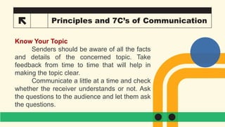 15 Principles and 7C’s of Communication
Know Your Topic
Senders should be aware of all the facts
and details of the concerned topic. Take
feedback from time to time that will help in
making the topic clear.
Communicate a little at a time and check
whether the receiver understands or not. Ask
the questions to the audience and let them ask
the questions.
 