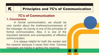 20 Principles and 7C’s of Communication
7C’s of Communication
1. Conciseness
In formal communication, we should be
very careful about the briefness/conciseness of
the message. As brevity is one of the principles of
formal communication. Also, it is one of the
important elements and prerequisites of effective
communication.
It is always helpful for both the sender and
the receiver because it saves their time. Concise
messages are helpful in getting the meaning.
 