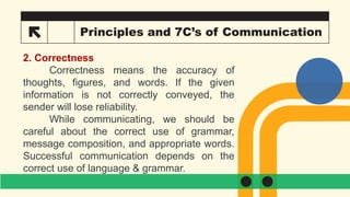 21 Principles and 7C’s of Communication
2. Correctness
Correctness means the accuracy of
thoughts, figures, and words. If the given
information is not correctly conveyed, the
sender will lose reliability.
While communicating, we should be
careful about the correct use of grammar,
message composition, and appropriate words.
Successful communication depends on the
correct use of language & grammar.
 