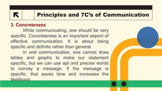 22 Principles and 7C’s of Communication
3. Concreteness
While communicating, one should be very
specific. Concreteness is an important aspect of
effective communication. It is about being
specific and definite rather than general.
In oral communication, one cannot draw
tables and graphs to make our statement
specific, but we can use apt and precise words
to convey a message. If the message is
specific, that saves time and increases the
likelihood.
 