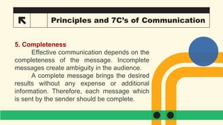 24 Principles and 7C’s of Communication
5. Completeness
Effective communication depends on the
completeness of the message. Incomplete
messages create ambiguity in the audience.
A complete message brings the desired
results without any expense or additional
information. Therefore, each message which
is sent by the sender should be complete.
 