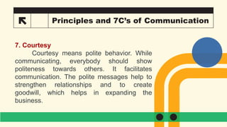 26 Principles and 7C’s of Communication
7. Courtesy
Courtesy means polite behavior. While
communicating, everybody should show
politeness towards others. It facilitates
communication. The polite messages help to
strengthen relationships and to create
goodwill, which helps in expanding the
business.
 