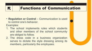 29 Functions of Communication
• Regulation or Control – Communication is used
to control one’s behavior.
Examples:
1. The school implements rules which students
and other members of the school community
are obliged to follow.
2. The dress code in a business organization
serves to dictate the style dressing among its
members, particularly the employees.
 