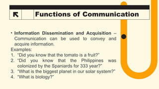 33 Functions of Communication
• Information Dissemination and Acquisition –
Communication can be used to convey and
acquire information.
Examples:
1. “Did you know that the tomato is a fruit?”
2. “Did you know that the Philippines was
colonized by the Spaniards for 333 year?”
3. “What is the biggest planet in our solar system?”
4. “What is biology?”
 