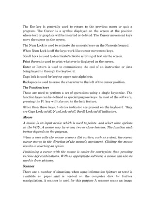 The Esc key is generally used to return to the previous menu or quit a
program. The Cursor is a symbol displayed on the screen at the position
where text or graphics will be inserted or deleted. The Cursor movement keys
move the cursor on the screen.
The Num Lock is used to activate the numeric keys on the Numeric keypad.
When Num Lock is off the keys work like cursor movement keys.
Scroll Lock is used to deactivate/activate scrolling of text on the screen.
Print Screen is used to print whatever is displayed on the screen.
Enter or Return is used to communicate the end of an instruction or data
being keyed in through the keyboard.
Caps lock is used for keying upper case alphabets.
Backspace is used to erase the character to the left of the cursor position.
The Function keys
These are used to perform a set of operations using a single keystroke. The
function keys can be defined as special purpose keys. In most of the software,
pressing the F1 key will take you to the help feature.
Other than these keys, 3 status indicator are present on the keyboard. They
are Caps Lock on/off, NumLock on/off, Scroll Lock on/off indicators.
Mouse
A mouse is an input devise which is used to points and select some options
on the VDU. A mouse may have one, two or three buttons. The function each
button depends on the program.
When a user rolls the mouse across a flat surface, such as a desk, the screen
cursor moves in the direction of the mouse’s movement. Clicking the mouse
results in selecting an option.
Positioning a cursor with the mouse is easier for non-typists than pressing
various key combinations. With an appropriate software, a mouse can also be
used to draw pictures.
Scanner
There are a number of situations when some information (picture or text) is
available on paper and is needed on the computer disk for further
manipulation. A scanner is used for this purpose A scanner scans an image
 