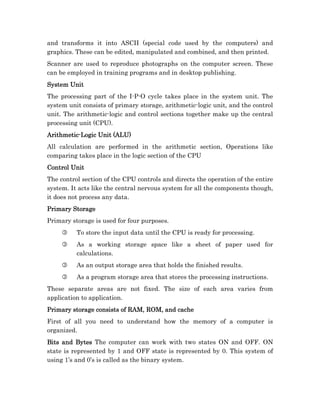 and transforms it into ASCII (special code used by the computers) and
graphics. These can be edited, manipulated and combined, and then printed.
Scanner are used to reproduce photographs on the computer screen. These
can be employed in training programs and in desktop publishing.
System Unit
The processing part of the I-P-O cycle takes place in the system unit. The
system unit consists of primary storage, arithmetic-logic unit, and the control
unit. The arithmetic-logic and control sections together make up the central
processing unit (CPU).
Arithmetic-
Arithmetic-Logic Unit (ALU)
All calculation are performed in the arithmetic section, Operations like
comparing takes place in the logic section of the CPU
Control Unit
The control section of the CPU controls and directs the operation of the entire
system. It acts like the central nervous system for all the components though,
it does not process any data.
Primary Storage
Primary storage is used for four purposes.
     3    To store the input data until the CPU is ready for processing.
     3    As a working storage space like a sheet of paper used for
          calculations.
     3    As an output storage area that holds the finished results.
     3    As a program storage area that stores the processing instructions.
These separate areas are not fixed. The size of each area varies from
application to application.
Primary storage consists of RAM, ROM, and cache
First of all you need to understand how the memory of a computer is
organized.
Bits and Bytes The computer can work with two states ON and OFF. ON
state is represented by 1 and OFF state is represented by 0. This system of
using 1’s and 0’s is called as the binary system.
 