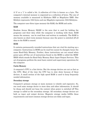 A ‘0’ or a ‘1’ is called a bit. A collection of 8 bits is known as a byte. The
computer’s internal memory is organized as a collection of bytes. The size of
memory available is measured in Kilobytes (KB) or Megabytes (MB). One
Kilobyte represents 1024 bytes and one Megabyte represents 1024 Kilobytes.
The computer uses three types memory-the RAM, the ROM and cache.
RAM
Random Access Memory (RAM) is the area that is used for holding the
programs and their data while the computer is working with them. RAM
means the memory can be read from and written to randomly. The RAM is
also known as short term memory because once the power is switched off all
data in the RAM is erased.
ROM
It contains permanently recorded instructions that are vital for starting up a
computer. Instructions in ROM can be read but cannot be changed, hence the
name Read-Only Memory. Further, these instructions are not erased when
power goes off One set of instructions found in the ROM is called the ROM-
BIOS which stands for Read Only Memory Basic Input Output Services. This
set of programs perform the most basic control and supervisory operations for
the computer.
Cache Memory
A computer’s CPU is a fast device. But the storage devices are not as fast as
the CPU. Most of the time the CPU has to slow down because of these
devices. A small section of the high speed RAM is used to keep frequently
needed information.
Secondary storage
Computer’s primary storage or main memory is volatile and expensive. So,
one need some storage device to store data and other information. It should
be cheap and should not loose the content when power is switched off This
storage is called as the secondary storage. All secondary storage devices act
both as input and output devices. Magnetic storage media fulfills these
requirements and most common storage devices are disks and tapes.
 