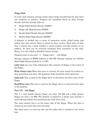 Floppy Disk
It is the most common storage media and it helps transferring the data from
one computer to another. Floppies are classified based on their storage
density and data storage sides as
3    Single Sided Double Density (SSDD)
3    Single side High Density (SSHD)
3    Double Sided Double Density (DSDD)
3    Double Sided High Density (DSHD)
A diskette is divided into a series of concentric circles called tracks and
within that into sectors. Data is stored in these sectors. Each piece of data
that is stored, has a track number, a sector number and side number as an
address. So data can be accessed randomly from anywhere on the disk.
Hence, it is also called as Random Access storage.
Floppies come in two sizes - 5   floppy and 3    inch floppy.
Storage capacity of DSDD diskette is 360 KB. Storage capacity of a Double
Sided High Density diskette is 1.2 Mb.
Label Area you can write information like contents of floppy or the owner of
the floppy.
Write
Write Protect Area When this area is covered, the disk cannot be written to,
thus protecting your data. All important disks should be write-protected.
Index hole This is used by the floppy drive to determine the first sector of the
floppy.
Read/Write Area This area is used by the floppy drive to read and write data
to the diskette.
The 3 1/2   inch floppy
The 3 ½ inch double density floppy can store 720 KB and a high density
floppy can store 1.44 MB. The diskette is packed in a plastic case and has a
metal spring-loaded cover protecting the read/ write area.
The write protect tab is on the lower side of the floppy. When the hole is
closed you can write data onto the desk.
The label area is on the top side and the index hole is located at the metal
hub.
 