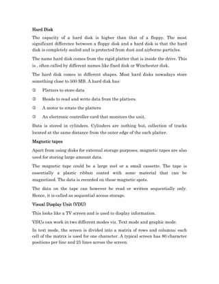 Hard Disk
The capacity of a hard disk is higher than that of a floppy. The most
significant difference between a floppy disk and a hard disk is that the hard
disk is completely sealed and is protected from dust and airborne particles.

The name hard disk comes from the rigid platter that is inside the drive. This
is , often called by different names like fixed disk or Winchester disk.

The hard disk comes in different shapes. Most hard disks nowadays store
something close to 500 MB. A hard disk has:

3    Platters to store data

3    Heads to read and write data from the platters.

3    A motor to rotate the platters

3    An electronic controller card that monitors the unit.

Data is stored in cylinders. Cylinders are nothing but, collection of tracks
located at the same distance from the outer edge of the each platter.

Magnetic tapes

Apart from using disks for external storage purposes, magnetic tapes are also
used for storing large amount data.

The magnetic tape could be a large reel or a small cassette. The tape is
essentially a plastic ribbon coated with some material that can be
magnetized. The data is recorded on these magnetic spots.

The data on the tape can however be read or written sequentially only.
Hence, it is called as sequential access storage.

Visual Display Unit (VDU)

This looks like a TV screen and is used to display information.

VDUs can work in two different modes viz. Text mode and graphic mode.
In text mode, the screen is divided into a matrix of rows and columns; each
cell of the matrix is used for one character. A typical screen has 80 character
positions per line and 25 lines across the screen.
 