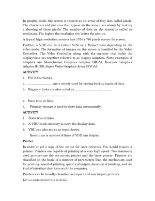 In graphic mode, the screen is treated as an array of tiny dots called pixels.
The characters and pictures that appear on the screen are shown by making
a drawing of these pixels. The number of dots on the screen is called as
resolution. The higher the resolution the better the picture.
A typical high resolution monitor has 1024 x 768 pixels across the screen.
Further, a VDU can be a Colour VDU or a Monochrome depending on the
video mode. The formation of images on the screen is handled by the Video
Controller. The Video Controller along with the memory that holds the
display-data are together referred to as display adaptors. Some examples of
adaptors are Monochrome Graphics adaptor (MGA), Hercules Graphics
Adaptor (HGS), Super Video Graphics Array (SVGA).
ACTIVITY
1. Fill in the blanks.
a. ..............................are a mostly used for storing backup copies of data.
b. Magnetic disks are also called as ............................................
     ................................................
2. State true or false.
a.     Primary storage is used to store data permanently.
ACTIVITY
1.   State true or false
a.   A VDU needs memory to store the display data.
b.   VDU can also act as an input device.
       Resolution is number of lines of VDU can display.
Printer
In order to get a copy of the output for later reference You would require a
printer. Printers are capable of printing at a very high speed. Two commonly
used printers are the dot-matrix printer and the laser printer. Printers are
classified on the basis of a number of parameters like, the mechanism used
for printing, speed of printing, quality of output, direction of printing, and the
kind of interface they have with the computer.
Printers can be broadly classified as impact and non-impact printers.
Let us understand this in detail.
 