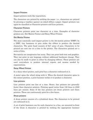 Impact Printers
Impact printers work like typewriters.
The characters are printed by striking the paper i.e., characters are printed
by pressing a typeface against an inked ribbon a paper. Impact printers can
again be classified as Character printers and Line printers.
Character Printers
Character printers print one character at a time. Examples of character
printers are. Dot Matrix Printer and Daisy Wheel Printer.
Dot Matrix Printer
The most commonly used impact printer is the dot-matrix printer (DMP). In
a DMP, tiny hammers or pins strike the ribbon to produce the desired
characters. The print head consists of 9x7 array of pins. Characters to be
printed are sent one at a time to the printer. The characters printed are a
series of dots.
Dot-matrix are inexpensive but noisy. They can print both text and graphics.
They can print in any language without additional hardware change. They
can also be made to print in colour by changing ribbons. These printers are
used everywhere to produce internal reports and memos needed by
organizations.
Daisy Wheel Printer
In a daisy wheel printer, each petal has a character embossed on it.
A motor spins the wheel along with it. When the desired character spins to
the correct position, a print hammer strikes it to produce a character.
Line printers
Line printers print one line at a time. Hence, line printers are generally
faster than character printers. Printing speed varies from 150 lines to 2500
lines per minute. Some of the line printers are drum printers and chain
printers. These can continuously print for a few hours.
Drum printers
A drum printer consists of a cylindrical drum. The characters to be printed
are embossed on it.
A set of print hammers one for each character in a line, are mounted in front
of the drum A character is printed by striking the appropriate hammer
 