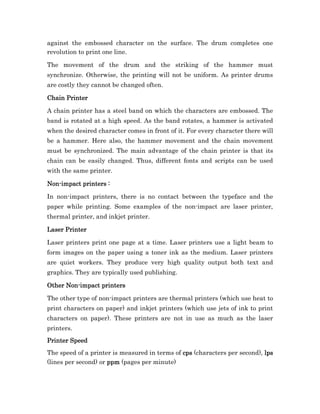 against the embossed character on the surface. The drum completes one
revolution to print one line.

The movement of the drum and the striking of the hammer must
synchronize. Otherwise, the printing will not be uniform. As printer drums
are costly they cannot be changed often.

Chain Printer

A chain printer has a steel band on which the characters are embossed. The
band is rotated at a high speed. As the band rotates, a hammer is activated
when the desired character comes in front of it. For every character there will
be a hammer. Here also, the hammer movement and the chain movement
must be synchronized. The main advantage of the chain printer is that its
chain can be easily changed. Thus, different fonts and scripts can be used
with the same printer.

Non-
Non-impact printers :

In non-impact printers, there is no contact between the typeface and the
paper while printing. Some examples of the non-impact are laser printer,
thermal printer, and inkjet printer.

Laser Printer

Laser printers print one page at a time. Laser printers use a light beam to
form images on the paper using a toner ink as the medium. Laser printers
are quiet workers. They produce very high quality output both text and
graphics. They are typically used publishing.

      Non-
Other Non-impact printers

The other type of non-impact printers are thermal printers (which use heat to
print characters on paper) and inkjet printers (which use jets of ink to print
characters on paper). These printers are not in use as much as the laser
printers.
Printer Speed
The speed of a printer is measured in terms of cps (characters per second), lps
(lines per second) or ppm (pages per minute)
 