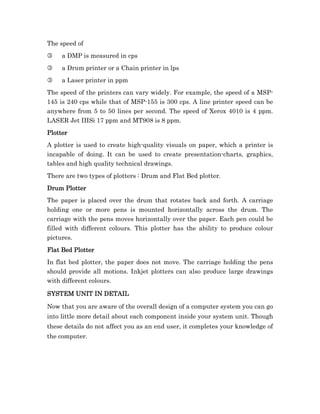 The speed of
3    a DMP is measured in cps
3    a Drum printer or a Chain printer in lps
3    a Laser printer in ppm
The speed of the printers can vary widely. For example, the speed of a MSP-
145 is 240 cps while that of MSP-155 is 300 cps. A line printer speed can be
anywhere from 5 to 50 lines per second. The speed of Xerox 4010 is 4 ppm.
LASER Jet IIISi 17 ppm and MT908 is 8 ppm.
Plotter
A plotter is used to create high-quality visuals on paper, which a printer is
incapable of doing. It can be used to create presentation-charts, graphics,
tables and high quality technical drawings.
There are two types of plotters : Drum and Flat Bed plotter.
Drum Plotter
The paper is placed over the drum that rotates back and forth. A carriage
holding one or more pens is mounted horizontally across the drum. The
carriage with the pens moves horizontally over the paper. Each pen could be
filled with different colours. This plotter has the ability to produce colour
pictures.
Flat Bed Plotter
In flat bed plotter, the paper does not move. The carriage holding the pens
should provide all motions. Inkjet plotters can also produce large drawings
with different colours.

SYSTEM UNIT IN DETAIL

Now that you are aware of the overall design of a computer system you can go
into little more detail about each component inside your system unit. Though
these details do not affect you as an end user, it completes your knowledge of
the computer.
 