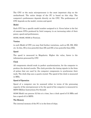 The CPU or the main microprocessor is the most important chip on the
motherboard. The entire design of the PC is based on this chip. The
computer’s performance depends directly on the CPU. The performance of
CPU depends on the model, version and speed.

Model

Each CPU has a specific model number assigned to it. Given below is the list
of common CPUs produced by Intel company in an increasing order of their
power, speed and performance.

80386, 80486, 80586 or Pentium.

Version

in each Model of CPU you may find further variations, such as SX, DX, DX2
etc. In this, SX is less powerful than DX and DX is less powerful than DX2.

Speed

The speed is measured in Megahertz. Higher the value, faster is the
information processed by CPU

Clock

All components should work in perfect synchronization, for the computer to
produce the desired results. The clock provides the timing signals in the form
of pulses that are used by the computer components to synchronize their
work. The clock chip uses a quartz crystal. The speed of the clock is measured
in MHz.

Speed of Operation

Speed of a computer can be assessed either in terms of the processing
capacity of the microprocessor or by the speed of the computer is measured in
MIPS (Million Instructions Per Second).

80386 Model can process 32 bits at a time, has a clock speed of 33 MHz and
has a speed of 0.4 MIPS.

The
The Memory

The internal memory of the PC is in the form of chips.
 