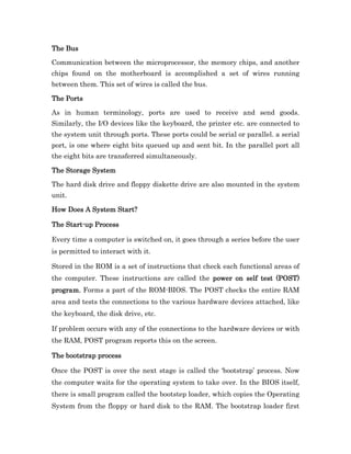 The Bus

Communication between the microprocessor, the memory chips, and another
chips found on the motherboard is accomplished a set of wires running
between them. This set of wires is called the bus.

The Ports

As in human terminology, ports are used to receive and send goods.
Similarly, the I/O devices like the keyboard, the printer etc. are connected to
the system unit through ports. These ports could be serial or parallel. a serial
port, is one where eight bits queued up and sent bit. In the parallel port all
the eight bits are transferred simultaneously.

The Storage System

The hard disk drive and floppy diskette drive are also mounted in the system
unit.

How Does A System Start?

    Start-
The Start-up Process

Every time a computer is switched on, it goes through a series before the user
is permitted to interact with it.

Stored in the ROM is a set of instructions that check each functional areas of
the computer. These instructions are called the power on self test (POST)
                                                power
program. Forms a part of the ROM-BIOS. The POST checks the entire RAM
area and tests the connections to the various hardware devices attached, like
the keyboard, the disk drive, etc.

If problem occurs with any of the connections to the hardware devices or with
the RAM, POST program reports this on the screen.

The bootstrap process

Once the POST is over the next stage is called the ‘bootstrap’ process. Now
the computer waits for the operating system to take over. In the BIOS itself,
there is small program called the bootstep loader, which copies the Operating
System from the floppy or hard disk to the RAM. The bootstrap loader first
 