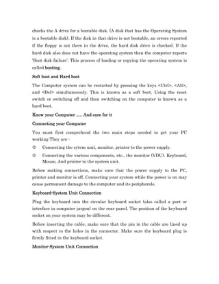 checks the A drive for a bootable disk. (A disk that has the Operating System
is a bootable disk). If the disk in that drive is not bootable, an errors reported
if the floppy is not there in the drive, the hard disk drive is checked. If the
hard disk also does not have the operating system then the computer reports
‘Boot disk failure’. This process of loading or copying the operating system is
called booting.

Soft boot and Hard boot

The Computer system can be restarted by pressing the keys <Ctrl>, <Alt>,
and <Del> simultaneously. This is known as a soft boot. Using the reset
switch or switching off and then switching on the computer is known as a
hard boot.

Know your Computer ..... And care for it

Connecting your Computer

You must first comprehend the two main steps needed to get your PC
working They are :
3    Connecting the sytem unit, monitor, printer to the power supply.
3    Connecting the various components, etc., the monitor (VDU). Keyboard,
     Mouse, And printer to the system unit.

Before making connections, make sure that the power supply to the PC,
printer and monitor is off, Connecting your system while the power is on may
cause permanent damage to the computer and its peripherals.

Keyboard-
Keyboard-System Unit Connection

Plug the keyboard into the circular keyboard socket (also called a port or
interface in computer jargon) on the rear panel. The position of the keyboard
socket on your system may be different.

Before inserting the cable, make sure that the pin in the cable are lined up
with respect to the holes in the connector. Make sure the keyboard plug is
firmly fitted in the keyboard socket.

Monitor-
Monitor-System Unit Connection
 