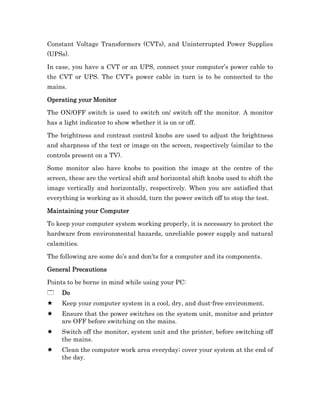 Constant Voltage Transformers (CVTs), and Uninterrupted Power Supplies
(UPSs).

In case, you have a CVT or an UPS, connect your computer’s power cable to
the CVT or UPS. The CVT’s power cable in turn is to be connected to the
mains.

Operating your Monitor

The ON/OFF switch is used to switch on/ switch off the monitor. A monitor
has a light indicator to show whether it is on or off.

The brightness and contrast control knobs are used to adjust the brightness
and sharpness of the text or image on the screen, respectively (similar to the
controls present on a TV).

Some monitor also have knobs to position the image at the centre of the
screen, these are the vertical shift and horizontal shift knobs used to shift the
image vertically and horizontally, respectively. When you are satisfied that
everything is working as it should, turn the power switch off to stop the test.

Maintaining your Computer

To keep your computer system working properly, it is necessary to protect the
hardware from environmental hazards, unreliable power supply and natural
calamities.

The following are some do’s and don’ts for a computer and its components.

General Precautions

Points to be borne in mind while using your PC:
     Do
     Keep your computer system in a cool, dry, and dust-free environment.
     Ensure that the power switches on the system unit, monitor and printer
     are OFF before switching on the mains.
     Switch off the monitor, system unit and the printer, before switching off
     the mains.
     Clean the computer work area everyday; cover your system at the end of
     the day.
 