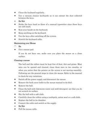 Clean the keyboard regularly.
    Use a vacuum cleaner keyboards as it can extract the dust collected
    between the keys.
    Do Not
    Strike the keys hard as those of a manual typewriter since these keys
    are soft touch.
    Rest your hands on the keyboard.
    Keep anything on the keyboard.
    Use the keys after switching off the system.
    Stretch the keyboard cable.

Maintaining your Mouse
    Do
    Use a mouse pad.

    If you do not have one, make sure you place the mouse on a clean
    surface.

Cleaning a mouse

    The ball and the rollers must be kept free of dust, dirt and grime. Most
    mice can be opened and cleaned, clean them once in two months, or
    when you notice that the pointer on the screen is not moving smoothly.
    Following are the general steps to clean the mouse. Refer to the manual
    to check for any variations.
    Switch off the power supply and disconnect the mouse.
    Remove the back cover (refer to the mouse manual to do this).
    Remove the ball.
    Clean the ball with lukewarm water and mild detergent; see that you do
    not scratch its surface.
    Dry the ball with a soft cloth.
    Carefully clean the rollers using a toothpick, cotton wool or a soft cloth.
    Replace the ball in its chamber.
    Connect the cable and switch on the supply.
    Do Not
    Pull the mouse cable.
 
