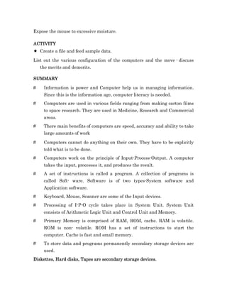 Expose the mouse to excessive moisture.

ACTIVITY
ACTIVITY
    Create a file and feed sample data.

List out the various configuration of the computers and the move - discuss
    the merits and demerits.

SUMMARY

#    Information is power and Computer help us in managing information.
     Since this is the information age, computer literacy is needed.
#    Computers are used in various fields ranging from making carton films
     to space research. They are used in Medicine, Research and Commercial
     areas.
#    There main benefits of computers are speed, accuracy and ability to take
     large amounts of work

#    Computers cannot do anything on their own. They have to be explicitly
     told what is to be done.
#    Computers work on the principle of Input-Process-Output. A computer
     takes the input, processes it, and produces the result.
#    A set of instructions is called a program. A collection of programs is
     called Soft- ware. Software is of two types-System software and
     Application software.
#    Keyboard, Mouse, Scanner are some of the Input devices.
#    Processing of I-P-O cycle takes place in System Unit. System Unit
     consists of Arithmetic Logic Unit and Control Unit and Memory.
#    Primary Memory is comprised of RAM, ROM, cache. RAM is volatile.
     ROM is non- volatile. ROM has a set of instructions to start the
     computer. Cache is fast and small memory.
#    To store data and programs permanently secondary storage devices are
     used.
Diskettes, Hard disks, Tapes are secondary storage devices.
 