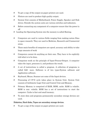 #    To get a copy of the output on paper printers are used.
#    Plotters are used to produce high quality output.
#    System Unit consists of Motherboard, Power Supply, Speaker and Disk
     drives. Outside the system units are various switches and indicators.
#    Before connecting any component of a computer ensure that the power is
   off
# Loading the Operating System into the memory is called Booting.


#    Computers are used in various fields ranging from making carton films
     to space research. They are used in Medicine, Research and Commercial
     areas.
#    There main benefits of computers are speed, accuracy and ability to take
     large amounts of work

#    Computers cannot do anything on their own. They have to be explicitly
     told what is to be done.
#    Computers work on the principle of Input-Process-Output. A computer
     takes the input, processes it, and produces the result.
#    A set of instructions is called a program. A collection of programs is
     called Soft- ware. Software is of two types-System software and
     Application software.
#    Keyboard, Mouse, Scanner are some of the Input devices.
#    Processing of I-P-O cycle takes place in System Unit. System Unit
     consists of Arithmetic Logic Unit and Control Unit and Memory.
#    Primary Memory is comprised of RAM, ROM, cache. RAM is volatile.
     ROM is non- volatile. ROM has a set of instructions to start the
     computer. Cache is fast and small memory.
#    To store data and programs permanently secondary storage devices are
     used.
Diskettes, Hard disks, Tapes are secondary storage devices.
#    To get a copy of the output on paper printers are used.
 