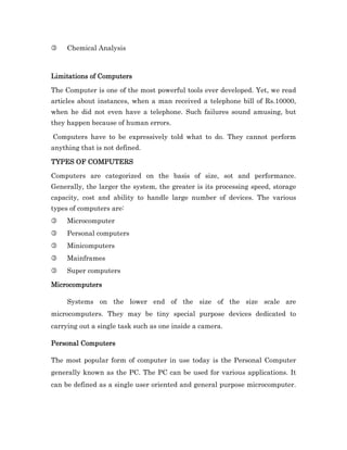 3    Chemical Analysis



Limitations of Computers

The Computer is one of the most powerful tools ever developed. Yet, we read
articles about instances, when a man received a telephone bill of Rs.10000,
when he did not even have a telephone. Such failures sound amusing, but
they happen because of human errors.

Computers have to be expressively told what to do. They cannot perform
anything that is not defined.

TYPES OF COMPUTERS

Computers are categorized on the basis of size, sot and performance.
Generally, the larger the system, the greater is its processing speed, storage
capacity, cost and ability to handle large number of devices. The various
types of computers are:
3    Microcomputer
3    Personal computers
3    Minicomputers
3    Mainframes
3    Super computers

Microcomputers

     Systems on the lower end of the size of the size scale are
microcomputers. They may be tiny special purpose devices dedicated to
carrying out a single task such as one inside a camera.

Personal Computers

The most popular form of computer in use today is the Personal Computer
generally known as the PC. The PC can be used for various applications. It
can be defined as a single user oriented and general purpose microcomputer.
 