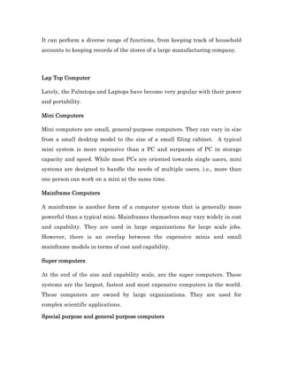 It can perform a diverse range of functions, from keeping track of household
accounts to keeping records of the stores of a large manufacturing company.




Lap Top Computer

Lately, the Palmtops and Laptops have become very popular with their power
and portability.

Mini Computers

Mini computers are small, general-purpose computers. They can vary in size
from a small desktop model to the size of a small filing cabinet. A typical
mini system is more expensive than a PC and surpasses of PC in storage
capacity and speed. While most PCs are oriented towards single users, mini
systems are designed to handle the needs of multiple users, i.e., more than
one person can work on a mini at the same time.

Mainframe Computers

A mainframe is another form of a computer system that is generally more
powerful than a typical mini. Mainframes themselves may vary widely in cost
and capability. They are used in large organizations for large scale jobs.
However, there is an overlap between the expensive minis and small
mainframe models in terms of cost and capability.

Super computers

At the end of the size and capability scale, are the super computers. These
systems are the largest, fastest and most expensive computers in the world.
These computers are owned by large organizations. They are used for
complex scientific applications.

Special purpose and general purpose computers
 