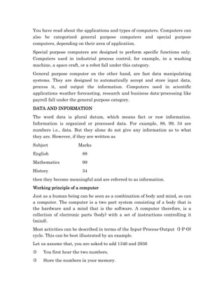 You have read about the applications and types of computers. Computers can
also be categorized general purpose computers and special purpose
computers, depending on their area of application.
Special purpose computers are designed to perform specific functions only.
Computers used in industrial process control, for example, in a washing
machine, a space craft, or a robot fall under this category.
General purpose computer on the other hand, are fast data manipulating
systems. They are designed to automatically accept and store input data,
process it, and output the information. Computers used in scientific
applications weather forecasting, research and business data-processing like
payroll fall under the general purpose category.
DATA AND INFORMATION
The word data is plural datum, which means fact or raw information.
Information is organized or processed data. For example, 88, 99, 34 are
numbers i.e., data. But they alone do not give any information as to what
they are. However, if they are written as
Subject               Marks
English                 88
Mathematics             99
History                 34
then they become meaningful and are referred to as information.
Working
Working principle of a computer
Just as a human being can be seen as a combination of body and mind, so can
a computer. The computer is a two part system consisting of a body that is
the hardware and a mind that is the software. A computer therefore, is a
collection of electronic parts (body) with a set of instructions controlling it
(mind).
Most activities can be described in terms of the Input-Process-Output (I-P-O)
cycle. This can be best illustrated by an example.
Let us assume that, you are asked to add 1346 and 2936
3    You first hear the two numbers.
3    Store the numbers in your memory.
 