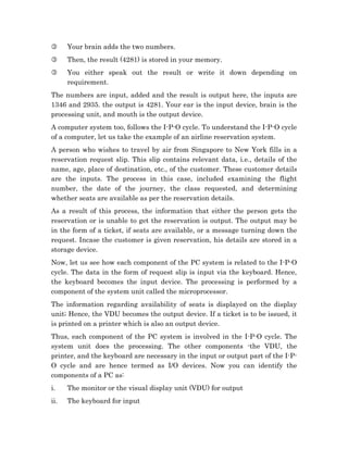 3     Your brain adds the two numbers.
3     Then, the result (4281) is stored in your memory.
3     You either speak out the result or write it down depending on
      requirement.
The numbers are input, added and the result is output here, the inputs are
1346 and 2935. the output is 4281. Your ear is the input device, brain is the
processing unit, and mouth is the output device.
A computer system too, follows the I-P-O cycle. To understand the I-P-O cycle
of a computer, let us take the example of an airline reservation system.
A person who wishes to travel by air from Singapore to New York fills in a
reservation request slip. This slip contains relevant data, i.e., details of the
name, age, place of destination, etc., of the customer. These customer details
are the inputs. The process in this case, included examining the flight
number, the date of the journey, the class requested, and determining
whether seats are available as per the reservation details.
As a result of this process, the information that either the person gets the
reservation or is unable to get the reservation is output. The output may be
in the form of a ticket, if seats are available, or a message turning down the
request. Incase the customer is given reservation, his details are stored in a
storage device.
Now, let us see how each component of the PC system is related to the I-P-O
cycle. The data in the form of request slip is input via the keyboard. Hence,
the keyboard becomes the input device. The processing is performed by a
component of the system unit called the microprocessor.
The information regarding availability of seats is displayed on the display
unit; Hence, the VDU becomes the output device. If a ticket is to be issued, it
is printed on a printer which is also an output device.
Thus, each component of the PC system is involved in the I-P-O cycle. The
system unit does the processing. The other components -the VDU, the
printer, and the keyboard are necessary in the input or output part of the I-P-
O cycle and are hence termed as I/O devices. Now you can identify the
components of a PC as:
i.    The monitor or the visual display unit (VDU) for output
ii.   The keyboard for input
 