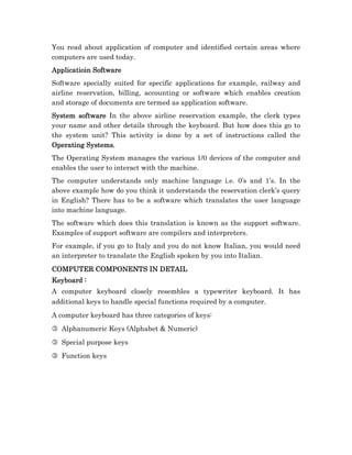 You read about application of computer and identified certain areas where
computers are used today.
Applicatioin Software
Software specially suited for specific applications for example, railway and
airline reservation, billing, accounting or software which enables creation
and storage of documents are termed as application software.
System software In the above airline reservation example, the clerk types
your name and other details through the keyboard. But how does this go to
the system unit? This activity is done by a set of instructions called the
Operating Systems.
The Operating System manages the various 1/0 devices of the computer and
enables the user to interact with the machine.
The computer understands only machine language i.e. 0’s and 1’s. In the
above example how do you think it understands the reservation clerk’s query
in English? There has to be a software which translates the user language
into machine language.
The software which does this translation is known as the support software.
Examples of support software are compilers and interpreters.
For example, if you go to Italy and you do not know Italian, you would need
an interpreter to translate the English spoken by you into Italian.
COMPUTER COMPONENTS IN DETAIL
Keyboard :
A computer keyboard closely resembles a typewriter keyboard. It has
additional keys to handle special functions required by a computer.
A computer keyboard has three categories of keys:
3 Alphanumeric Keys (Alphabet & Numeric)
3 Special purpose keys
3 Function keys
 