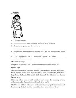 ACTIVITY




1. Fill in the blanks.
a. .............................. is similar to the conductor of an orchestra
b. Computer programs are also known as
     ..............................................
c. A logical set of instructions to accomplish a job on a computer is called
   a ................. ..................................................
d.      The equipment of a                            computer   system   is   called   ................
..................................................
Alphanumeric keys
Comprises of alphabets (A-Z), numbers (0-9) and other characters like
Special keys
They perform specific functions. Special keys are Enter (return), Backspace,
Insert, Delete, Home, End, Page Up (PgUp), Page Down (PgDn), Num Lock,
Caps Lock, Shift, Alt (Alternate), Ctrl (Control), Esc (Escape) and Cursor
(Arrow) keys.
Shift key when pressed with another key; alters the meaning of any
alphanumeric key for e.g. Shift with key 5 gives you ‘%’
The Ctrl and Alt keys when used with some other keys perform some special
functions e.g. Ctrl, Alt and Del pressed together restarts the system.
 