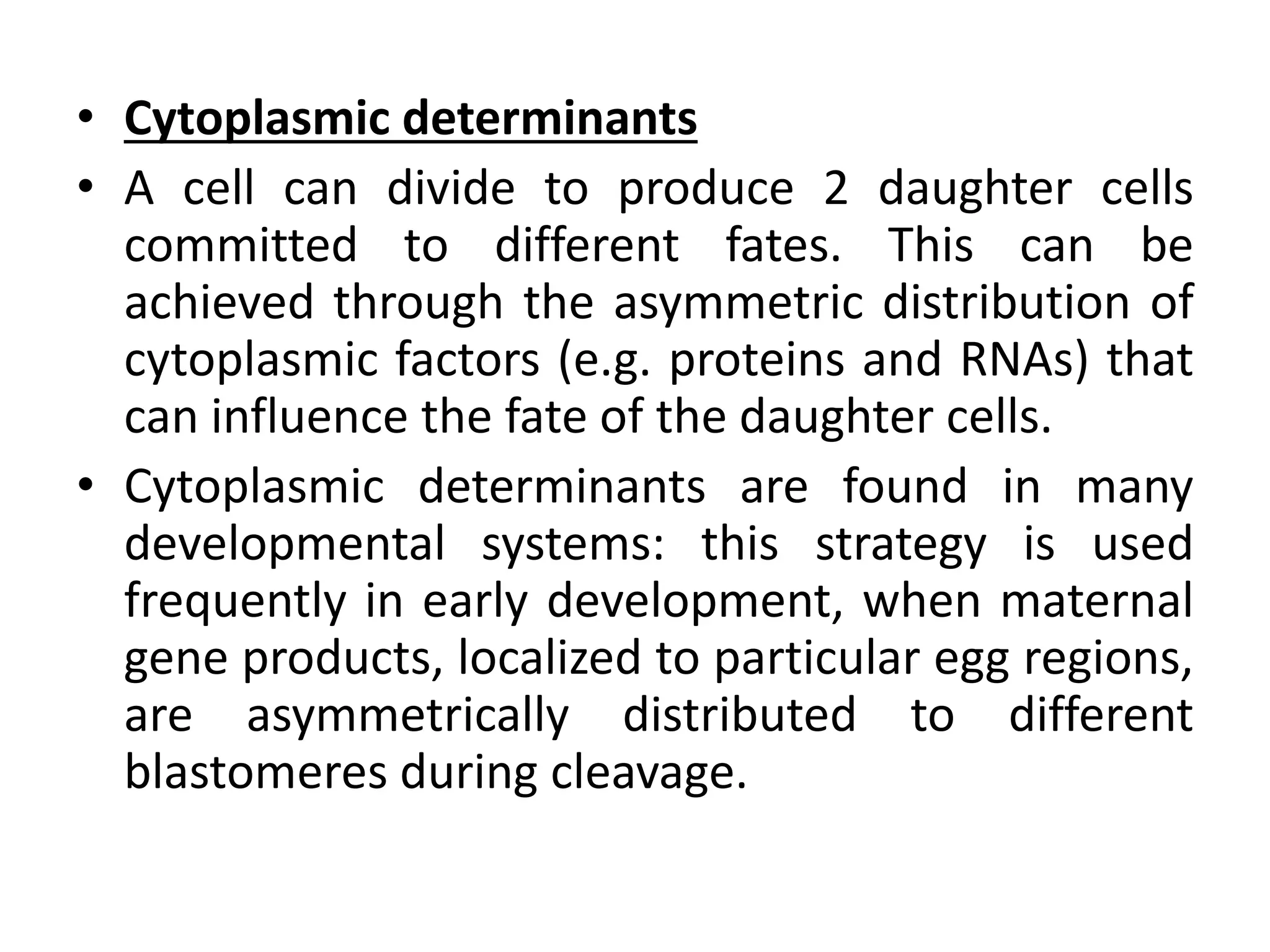 • Cytoplasmic determinants
• A cell can divide to produce 2 daughter cells
committed to different fates. This can be
achieved through the asymmetric distribution of
cytoplasmic factors (e.g. proteins and RNAs) that
can influence the fate of the daughter cells.
• Cytoplasmic determinants are found in many
developmental systems: this strategy is used
frequently in early development, when maternal
gene products, localized to particular egg regions,
are asymmetrically distributed to different
blastomeres during cleavage.
 