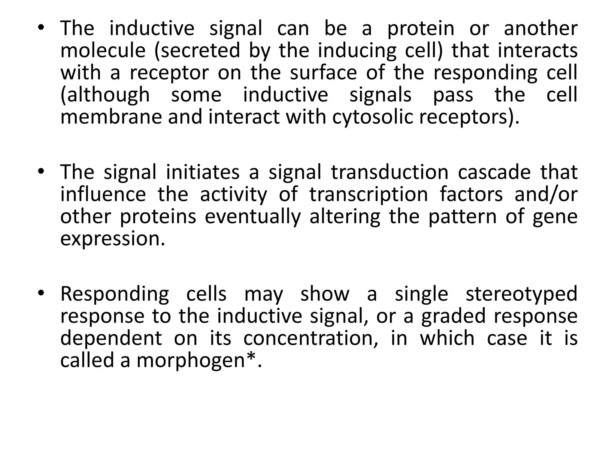 • The inductive signal can be a protein or another
molecule (secreted by the inducing cell) that interacts
with a receptor on the surface of the responding cell
(although some inductive signals pass the cell
membrane and interact with cytosolic receptors).
• The signal initiates a signal transduction cascade that
influence the activity of transcription factors and/or
other proteins eventually altering the pattern of gene
expression.
• Responding cells may show a single stereotyped
response to the inductive signal, or a graded response
dependent on its concentration, in which case it is
called a morphogen*.
 